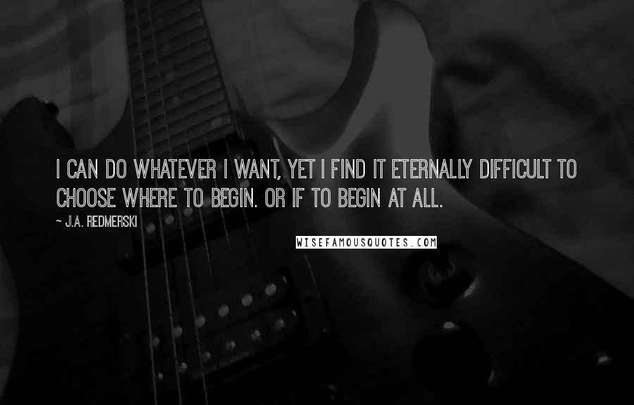 J.A. Redmerski Quotes: I can do whatever I want, yet I find it eternally difficult to choose where to begin. Or if to begin at all.