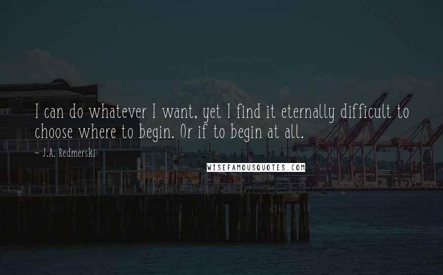 J.A. Redmerski Quotes: I can do whatever I want, yet I find it eternally difficult to choose where to begin. Or if to begin at all.