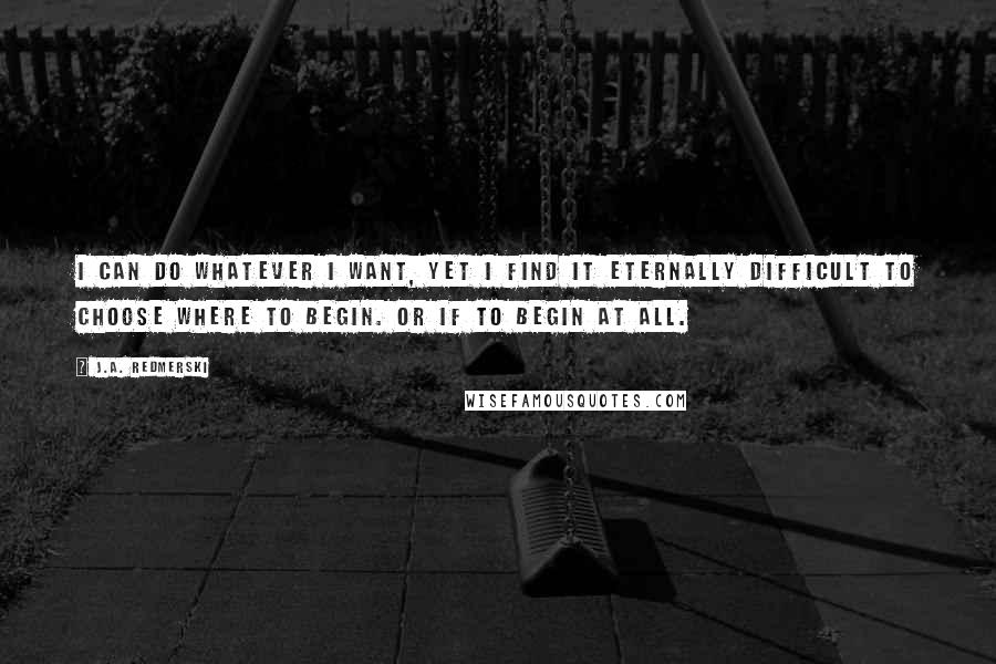 J.A. Redmerski Quotes: I can do whatever I want, yet I find it eternally difficult to choose where to begin. Or if to begin at all.