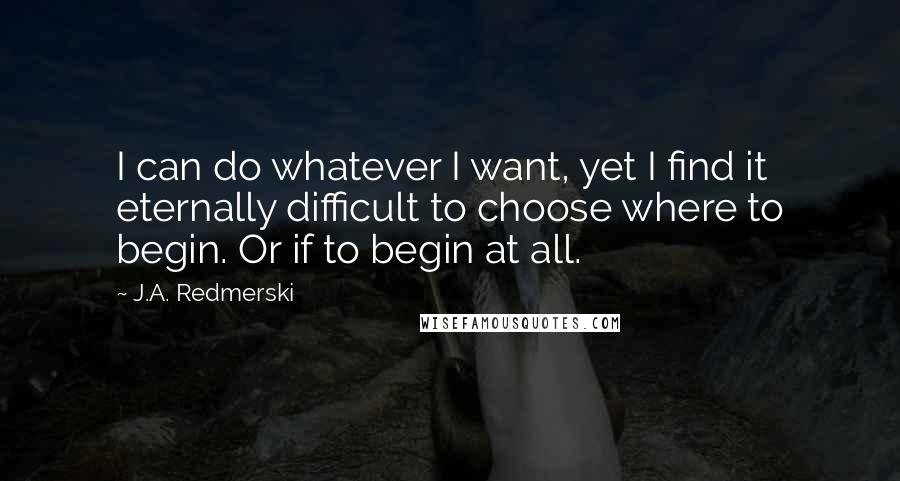 J.A. Redmerski Quotes: I can do whatever I want, yet I find it eternally difficult to choose where to begin. Or if to begin at all.
