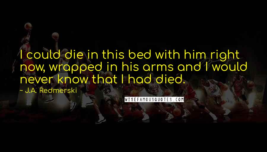 J.A. Redmerski Quotes: I could die in this bed with him right now, wrapped in his arms and I would never know that I had died.