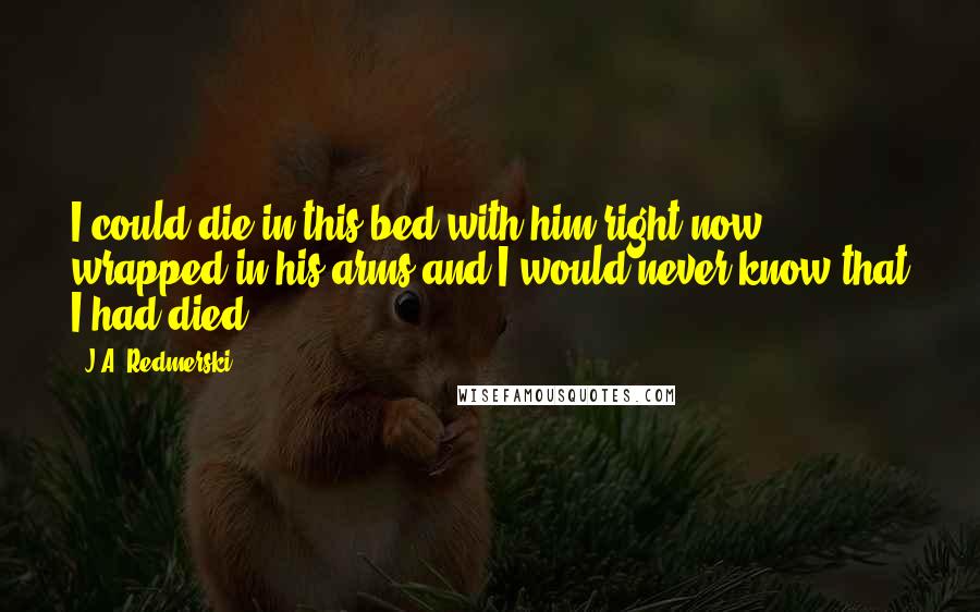 J.A. Redmerski Quotes: I could die in this bed with him right now, wrapped in his arms and I would never know that I had died.