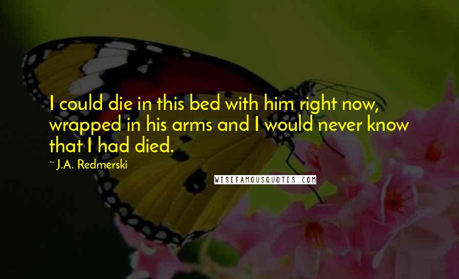 J.A. Redmerski Quotes: I could die in this bed with him right now, wrapped in his arms and I would never know that I had died.