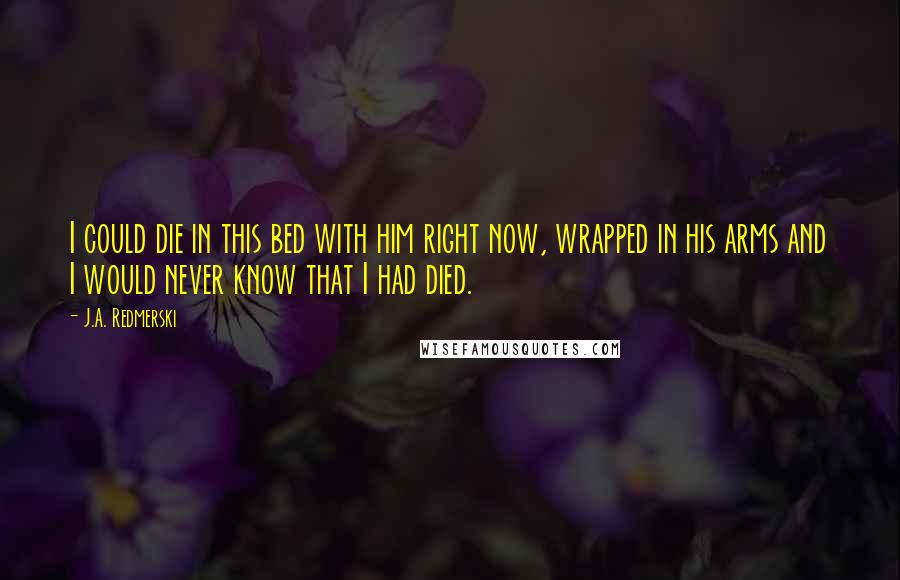 J.A. Redmerski Quotes: I could die in this bed with him right now, wrapped in his arms and I would never know that I had died.