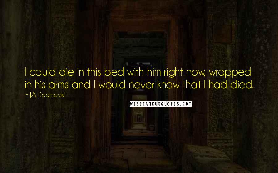 J.A. Redmerski Quotes: I could die in this bed with him right now, wrapped in his arms and I would never know that I had died.