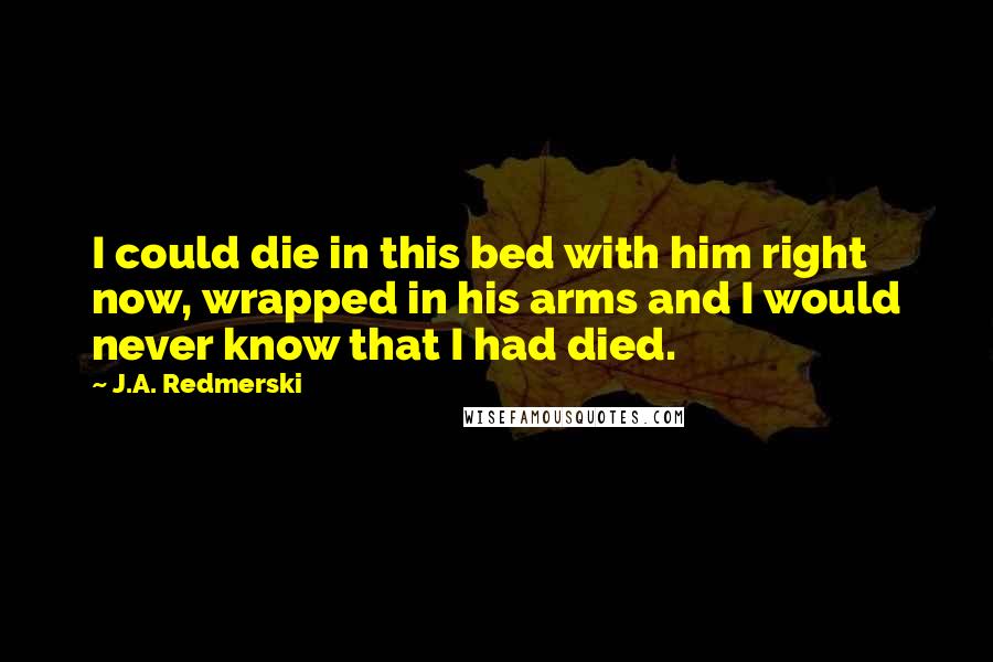 J.A. Redmerski Quotes: I could die in this bed with him right now, wrapped in his arms and I would never know that I had died.