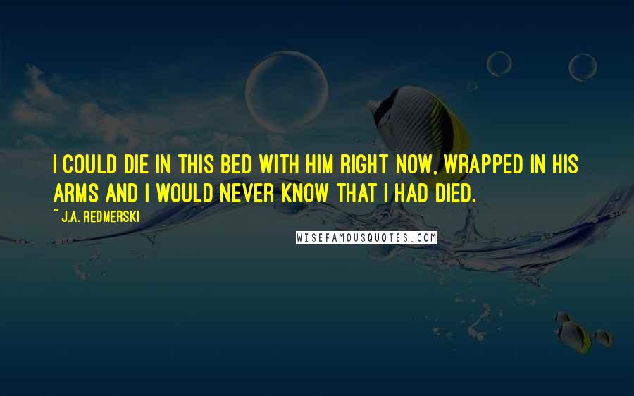 J.A. Redmerski Quotes: I could die in this bed with him right now, wrapped in his arms and I would never know that I had died.