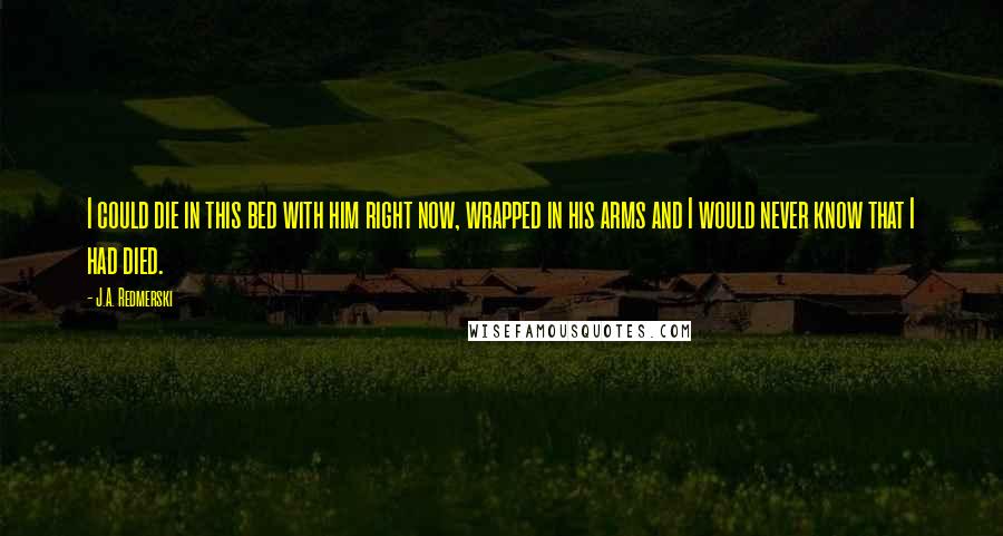 J.A. Redmerski Quotes: I could die in this bed with him right now, wrapped in his arms and I would never know that I had died.