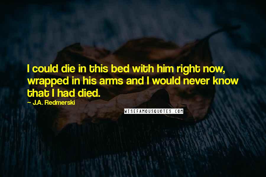 J.A. Redmerski Quotes: I could die in this bed with him right now, wrapped in his arms and I would never know that I had died.