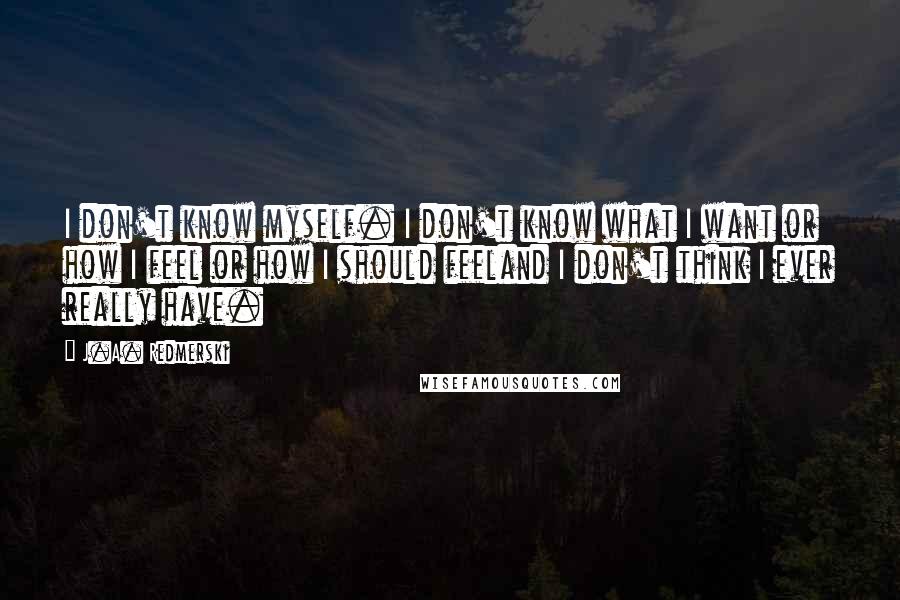 J.A. Redmerski Quotes: I don't know myself. I don't know what I want or how I feel or how I should feeland I don't think I ever really have.