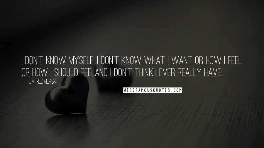 J.A. Redmerski Quotes: I don't know myself. I don't know what I want or how I feel or how I should feeland I don't think I ever really have.