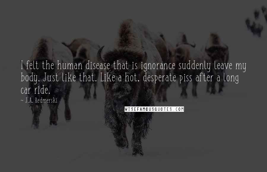 J.A. Redmerski Quotes: I felt the human disease that is ignorance suddenly leave my body. Just like that. Like a hot, desperate piss after a long car ride.