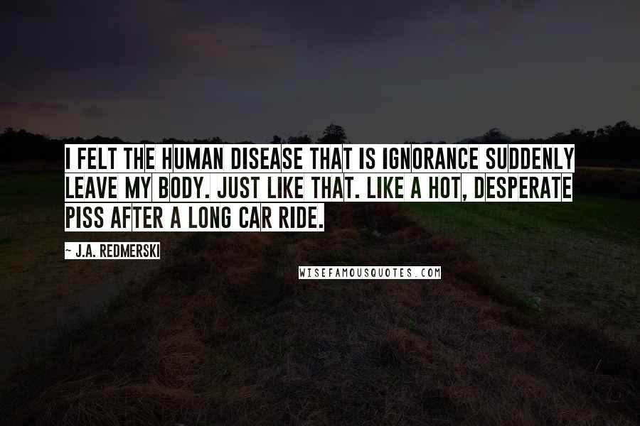 J.A. Redmerski Quotes: I felt the human disease that is ignorance suddenly leave my body. Just like that. Like a hot, desperate piss after a long car ride.