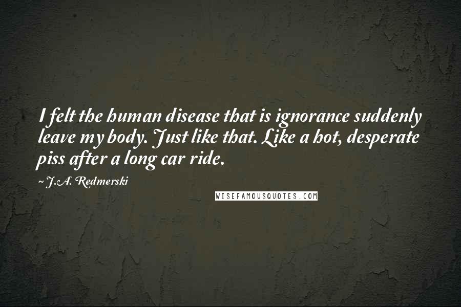 J.A. Redmerski Quotes: I felt the human disease that is ignorance suddenly leave my body. Just like that. Like a hot, desperate piss after a long car ride.