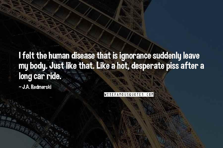 J.A. Redmerski Quotes: I felt the human disease that is ignorance suddenly leave my body. Just like that. Like a hot, desperate piss after a long car ride.