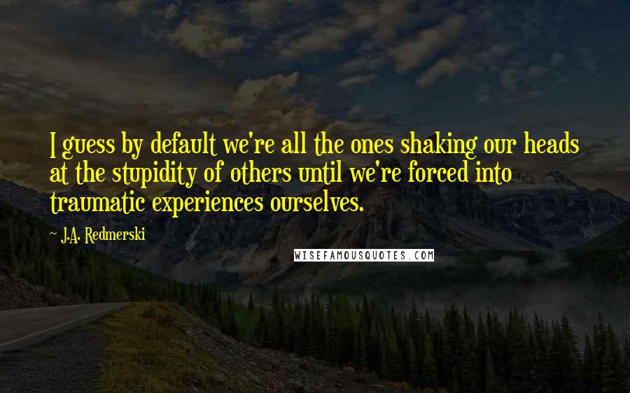 J.A. Redmerski Quotes: I guess by default we're all the ones shaking our heads at the stupidity of others until we're forced into traumatic experiences ourselves.