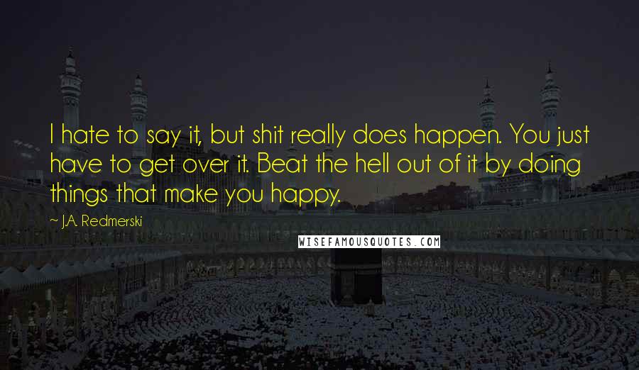 J.A. Redmerski Quotes: I hate to say it, but shit really does happen. You just have to get over it. Beat the hell out of it by doing things that make you happy.