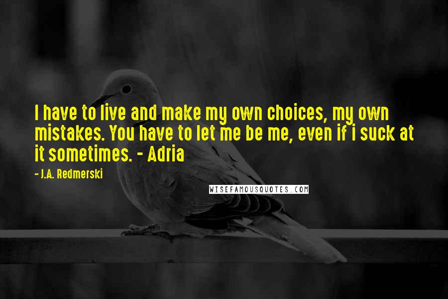 J.A. Redmerski Quotes: I have to live and make my own choices, my own mistakes. You have to let me be me, even if i suck at it sometimes. - Adria