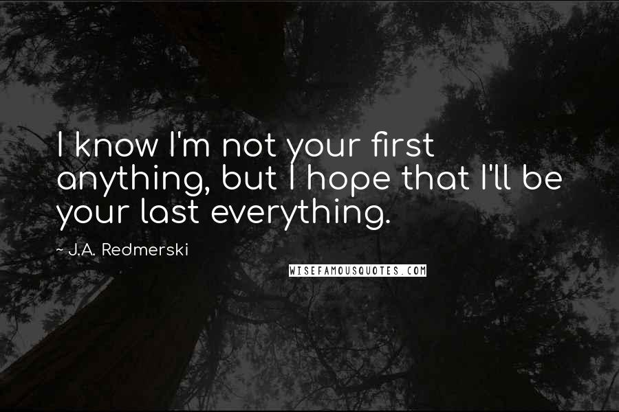 J.A. Redmerski Quotes: I know I'm not your first anything, but I hope that I'll be your last everything.