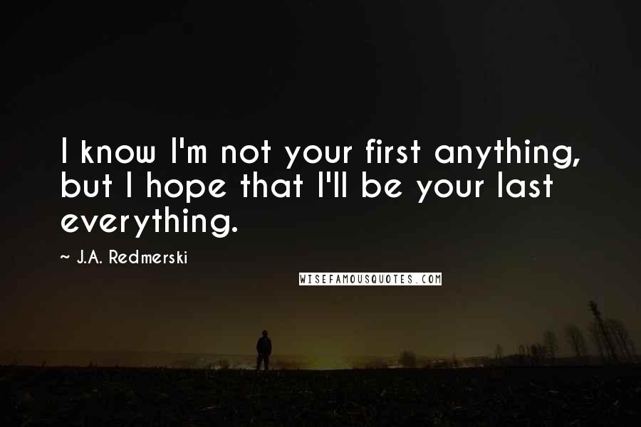 J.A. Redmerski Quotes: I know I'm not your first anything, but I hope that I'll be your last everything.