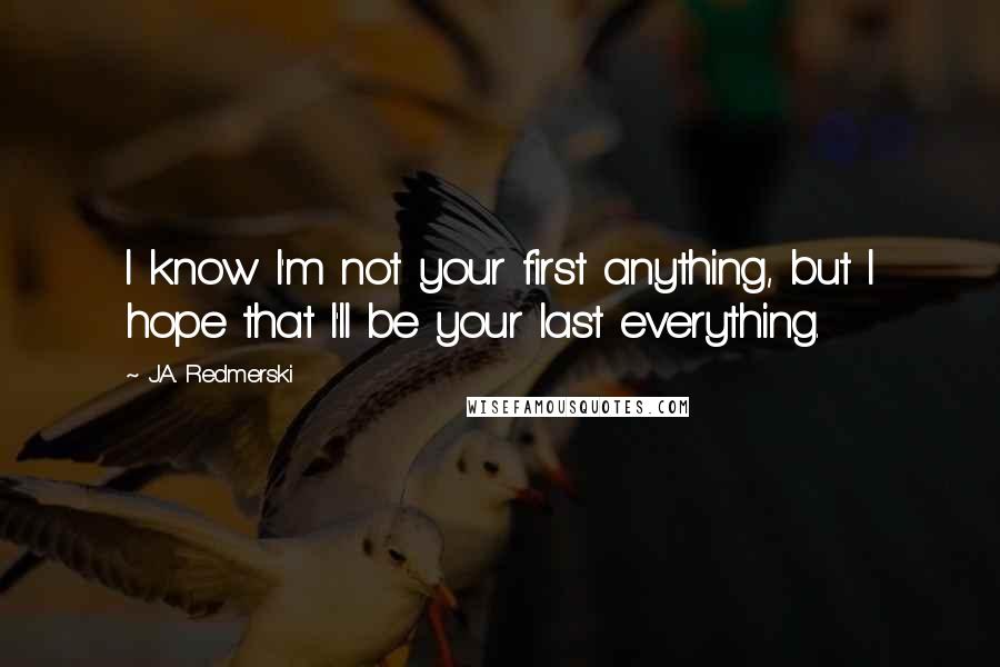 J.A. Redmerski Quotes: I know I'm not your first anything, but I hope that I'll be your last everything.