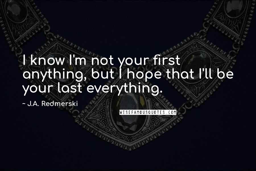 J.A. Redmerski Quotes: I know I'm not your first anything, but I hope that I'll be your last everything.