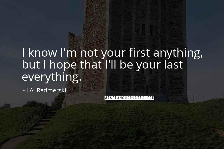 J.A. Redmerski Quotes: I know I'm not your first anything, but I hope that I'll be your last everything.