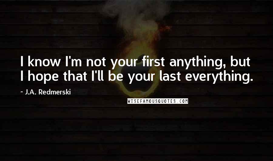 J.A. Redmerski Quotes: I know I'm not your first anything, but I hope that I'll be your last everything.