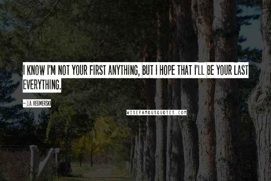 J.A. Redmerski Quotes: I know I'm not your first anything, but I hope that I'll be your last everything.