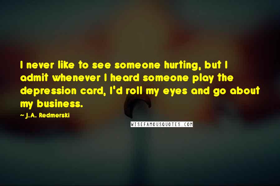 J.A. Redmerski Quotes: I never like to see someone hurting, but I admit whenever I heard someone play the depression card, I'd roll my eyes and go about my business.