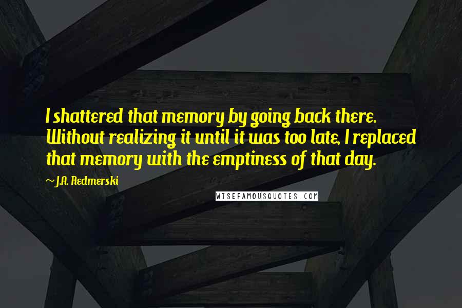 J.A. Redmerski Quotes: I shattered that memory by going back there. Without realizing it until it was too late, I replaced that memory with the emptiness of that day.