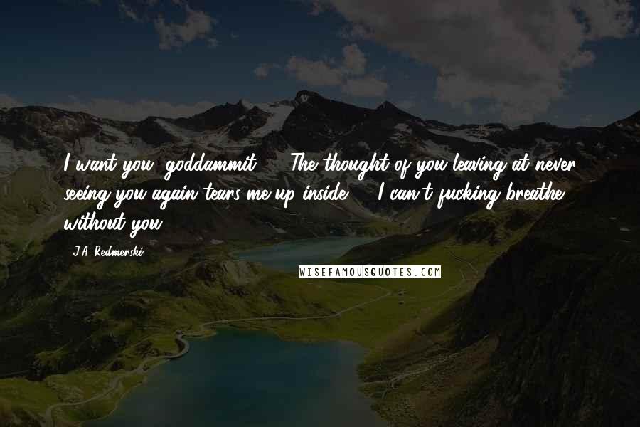 J.A. Redmerski Quotes: I want you, goddammit! ... The thought of you leaving at never seeing you again tears-me-up-inside! ... I can't fucking breathe without you!