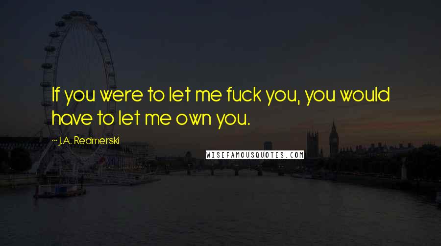 J.A. Redmerski Quotes: If you were to let me fuck you, you would have to let me own you.