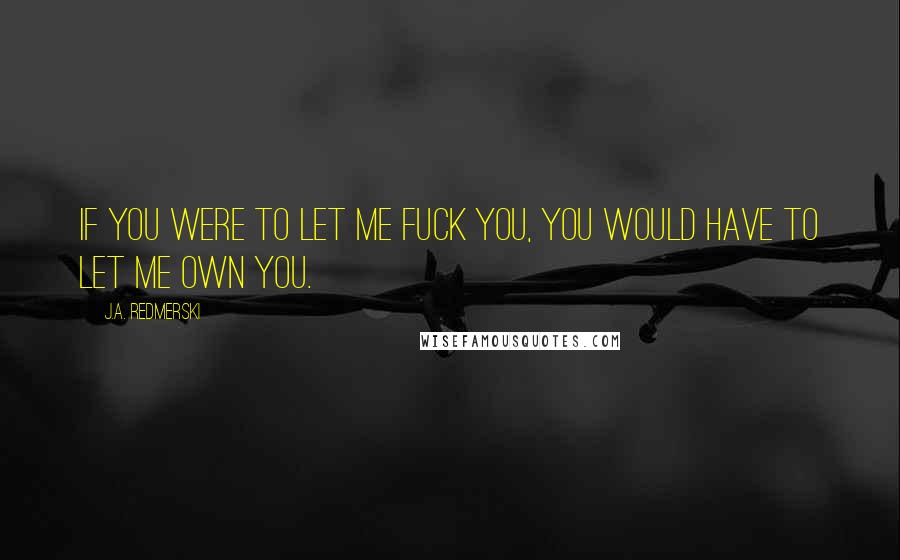 J.A. Redmerski Quotes: If you were to let me fuck you, you would have to let me own you.