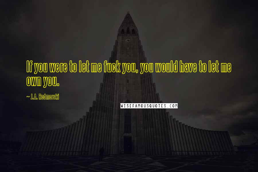 J.A. Redmerski Quotes: If you were to let me fuck you, you would have to let me own you.