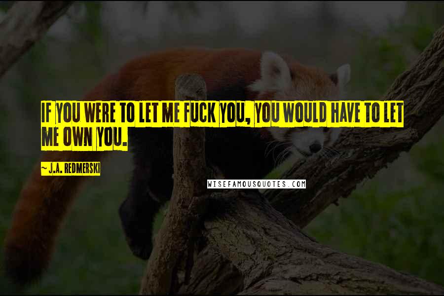 J.A. Redmerski Quotes: If you were to let me fuck you, you would have to let me own you.