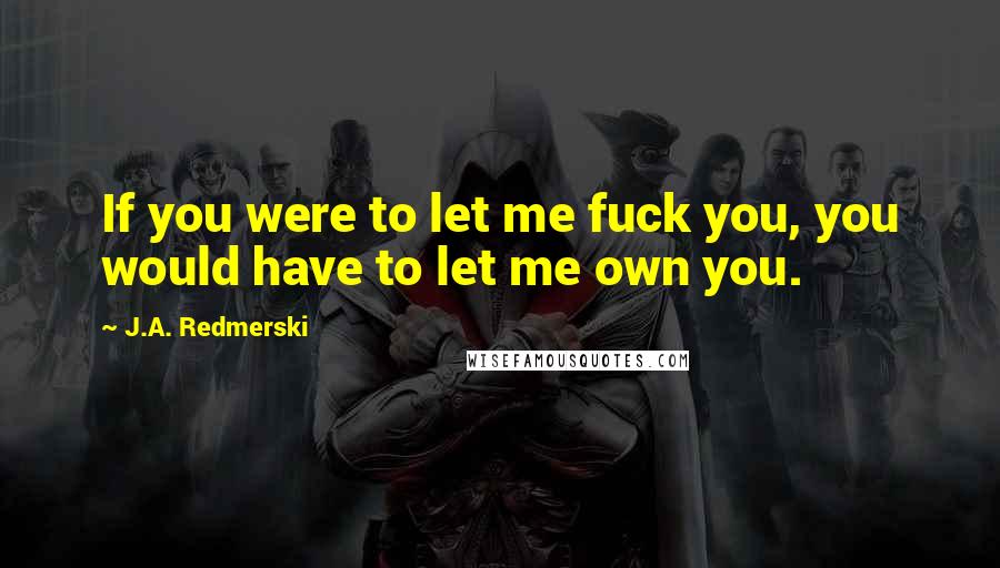 J.A. Redmerski Quotes: If you were to let me fuck you, you would have to let me own you.