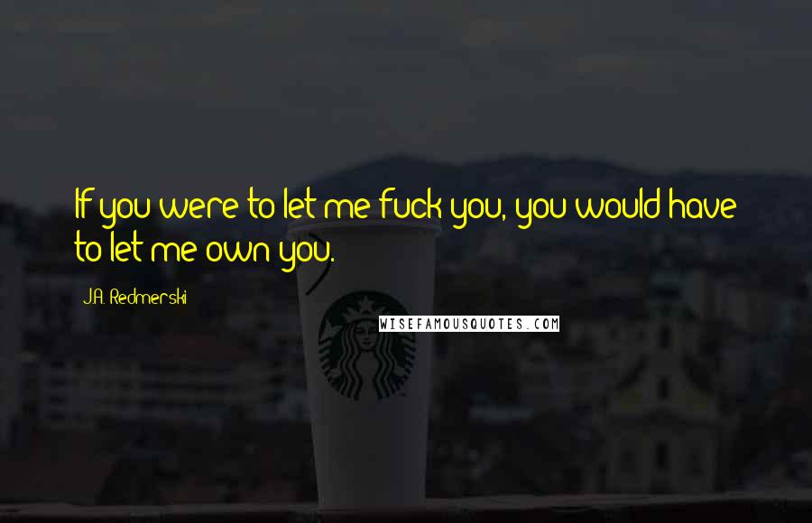 J.A. Redmerski Quotes: If you were to let me fuck you, you would have to let me own you.