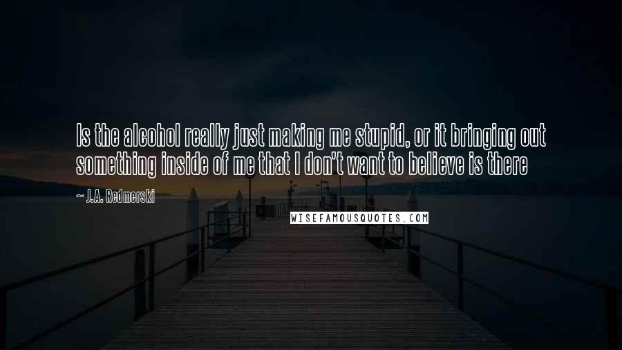 J.A. Redmerski Quotes: Is the alcohol really just making me stupid, or it bringing out something inside of me that I don't want to believe is there