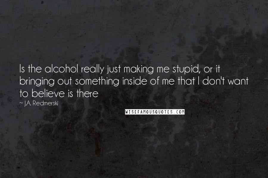 J.A. Redmerski Quotes: Is the alcohol really just making me stupid, or it bringing out something inside of me that I don't want to believe is there