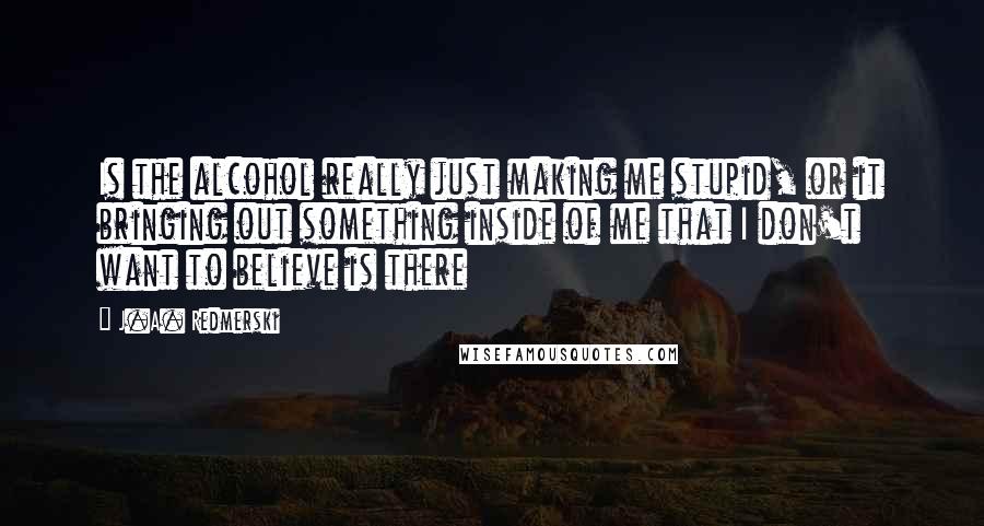 J.A. Redmerski Quotes: Is the alcohol really just making me stupid, or it bringing out something inside of me that I don't want to believe is there