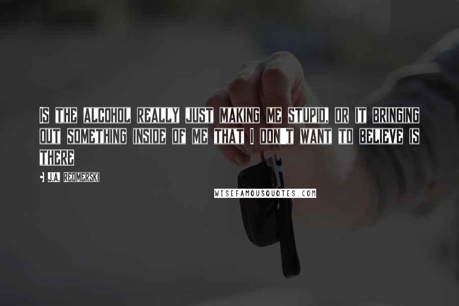 J.A. Redmerski Quotes: Is the alcohol really just making me stupid, or it bringing out something inside of me that I don't want to believe is there