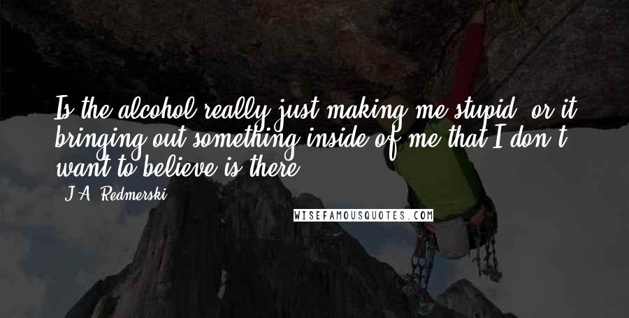 J.A. Redmerski Quotes: Is the alcohol really just making me stupid, or it bringing out something inside of me that I don't want to believe is there