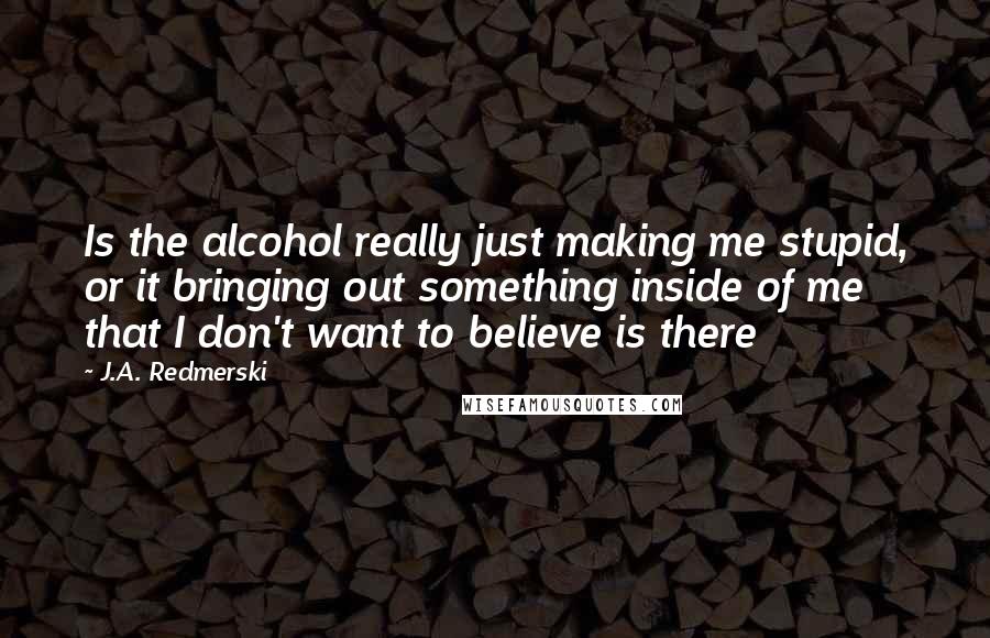 J.A. Redmerski Quotes: Is the alcohol really just making me stupid, or it bringing out something inside of me that I don't want to believe is there