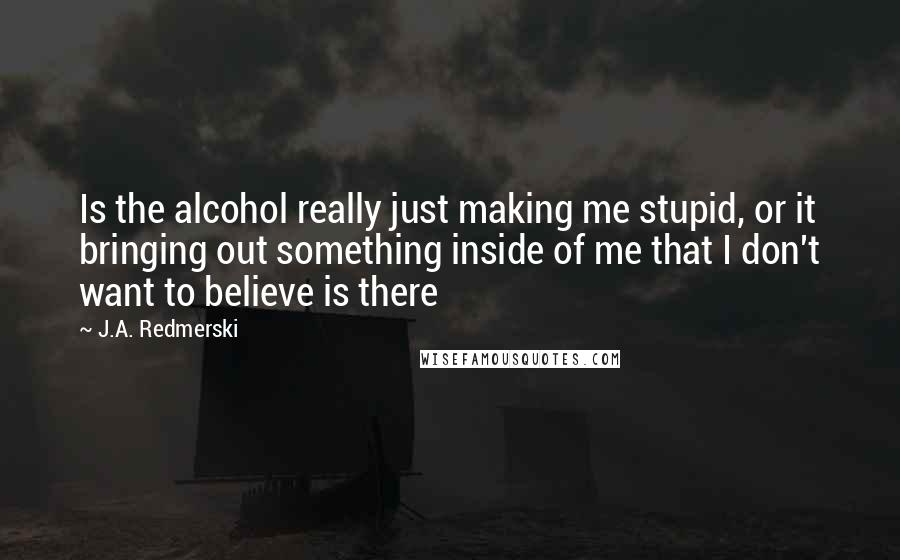 J.A. Redmerski Quotes: Is the alcohol really just making me stupid, or it bringing out something inside of me that I don't want to believe is there