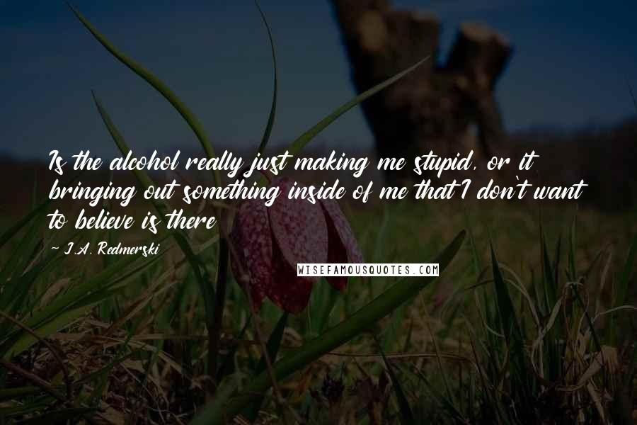 J.A. Redmerski Quotes: Is the alcohol really just making me stupid, or it bringing out something inside of me that I don't want to believe is there