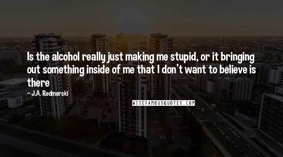 J.A. Redmerski Quotes: Is the alcohol really just making me stupid, or it bringing out something inside of me that I don't want to believe is there