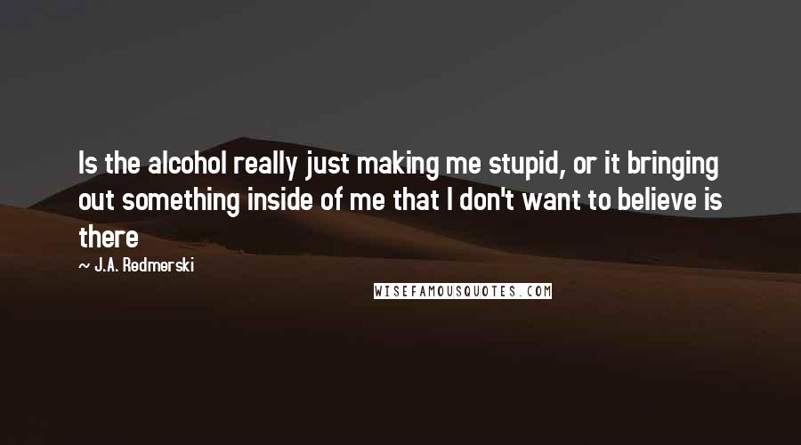 J.A. Redmerski Quotes: Is the alcohol really just making me stupid, or it bringing out something inside of me that I don't want to believe is there