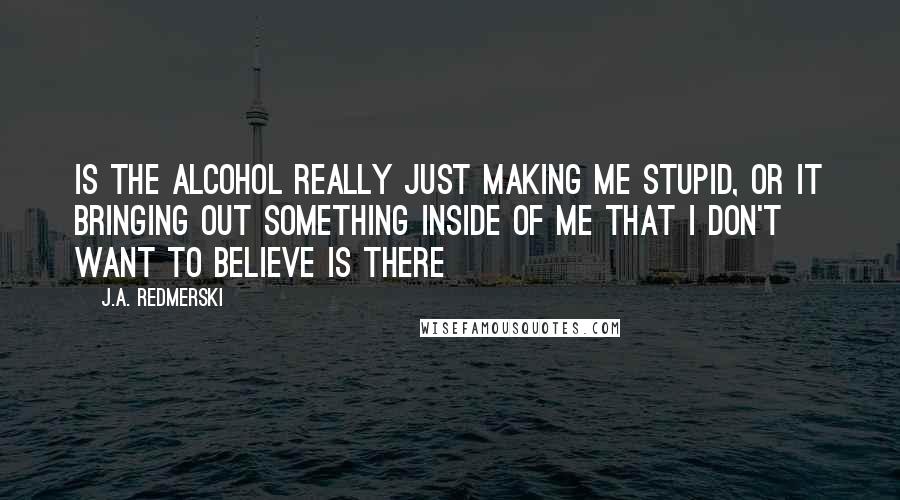 J.A. Redmerski Quotes: Is the alcohol really just making me stupid, or it bringing out something inside of me that I don't want to believe is there