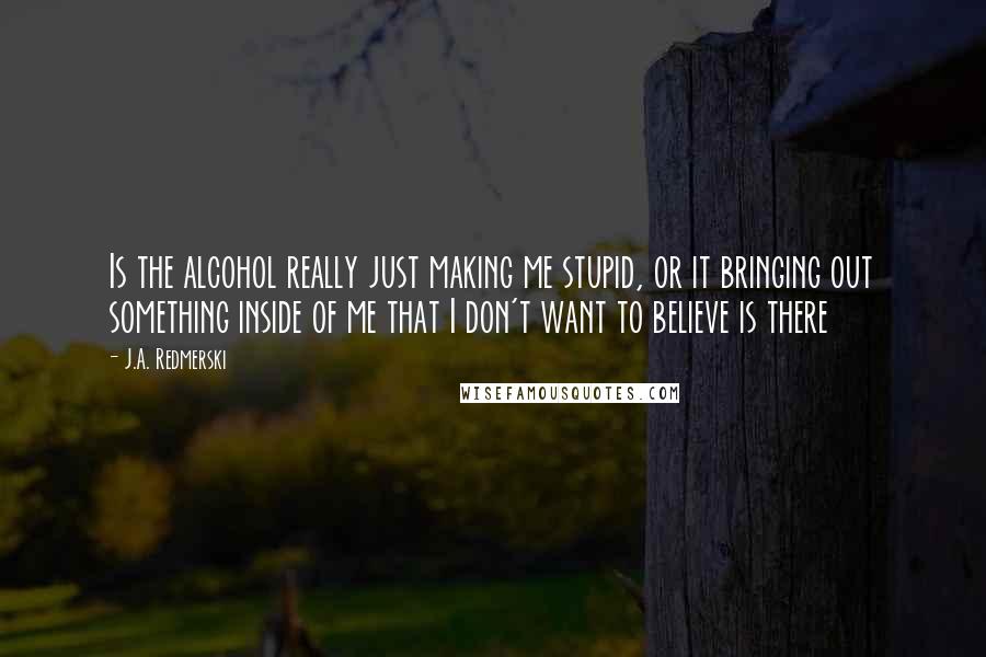 J.A. Redmerski Quotes: Is the alcohol really just making me stupid, or it bringing out something inside of me that I don't want to believe is there